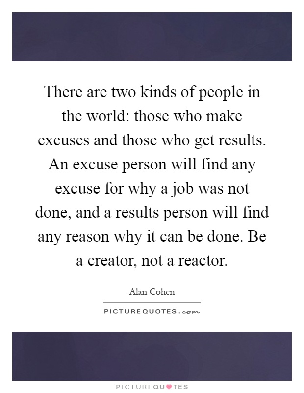 There are two kinds of people in the world: those who make excuses and those who get results. An excuse person will find any excuse for why a job was not done, and a results person will find any reason why it can be done. Be a creator, not a reactor Picture Quote #1