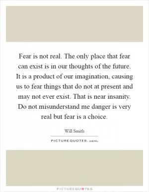 Fear is not real. The only place that fear can exist is in our thoughts of the future. It is a product of our imagination, causing us to fear things that do not at present and may not ever exist. That is near insanity. Do not misunderstand me danger is very real but fear is a choice Picture Quote #1