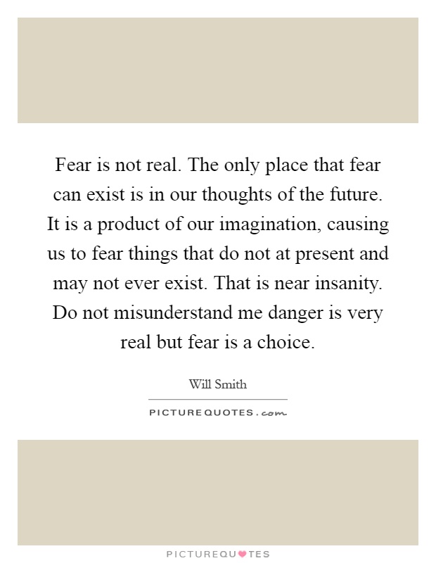 Fear is not real. The only place that fear can exist is in our thoughts of the future. It is a product of our imagination, causing us to fear things that do not at present and may not ever exist. That is near insanity. Do not misunderstand me danger is very real but fear is a choice Picture Quote #1