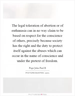 The legal toleration of abortion or of euthanasia can in no way claim to be based on respect for the conscience of others, precisely because society has the right and the duty to protect itself against the abuses which can occur in the name of conscience and under the pretext of freedom Picture Quote #1