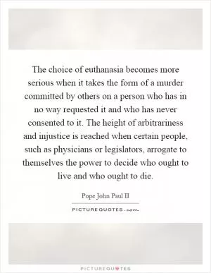 The choice of euthanasia becomes more serious when it takes the form of a murder committed by others on a person who has in no way requested it and who has never consented to it. The height of arbitrariness and injustice is reached when certain people, such as physicians or legislators, arrogate to themselves the power to decide who ought to live and who ought to die Picture Quote #1