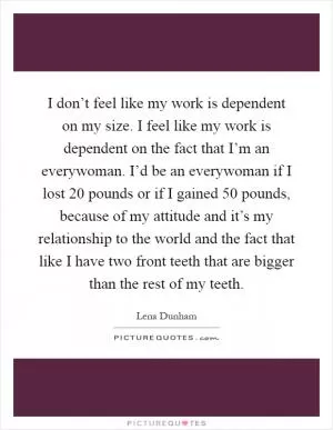I don’t feel like my work is dependent on my size. I feel like my work is dependent on the fact that I’m an everywoman. I’d be an everywoman if I lost 20 pounds or if I gained 50 pounds, because of my attitude and it’s my relationship to the world and the fact that like I have two front teeth that are bigger than the rest of my teeth Picture Quote #1