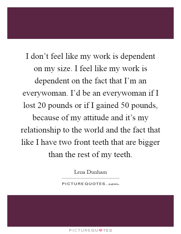 I don't feel like my work is dependent on my size. I feel like my work is dependent on the fact that I'm an everywoman. I'd be an everywoman if I lost 20 pounds or if I gained 50 pounds, because of my attitude and it's my relationship to the world and the fact that like I have two front teeth that are bigger than the rest of my teeth Picture Quote #1