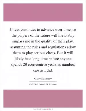 Chess continues to advance over time, so the players of the future will inevitably surpass me in the quality of their play, assuming the rules and regulations allow them to play serious chess. But it will likely be a long time before anyone spends 20 consecutive years as number, one as I did Picture Quote #1