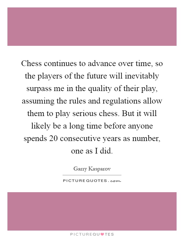 Chess continues to advance over time, so the players of the future will inevitably surpass me in the quality of their play, assuming the rules and regulations allow them to play serious chess. But it will likely be a long time before anyone spends 20 consecutive years as number, one as I did Picture Quote #1