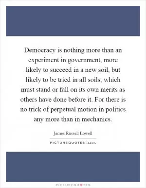 Democracy is nothing more than an experiment in government, more likely to succeed in a new soil, but likely to be tried in all soils, which must stand or fall on its own merits as others have done before it. For there is no trick of perpetual motion in politics any more than in mechanics Picture Quote #1