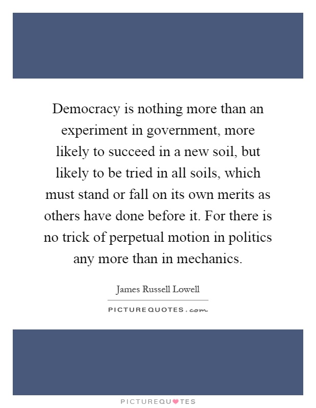 Democracy is nothing more than an experiment in government, more likely to succeed in a new soil, but likely to be tried in all soils, which must stand or fall on its own merits as others have done before it. For there is no trick of perpetual motion in politics any more than in mechanics Picture Quote #1