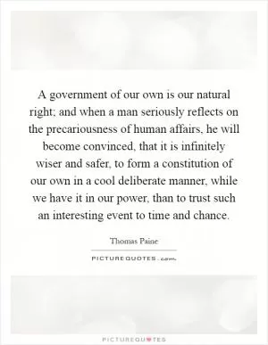 A government of our own is our natural right; and when a man seriously reflects on the precariousness of human affairs, he will become convinced, that it is infinitely wiser and safer, to form a constitution of our own in a cool deliberate manner, while we have it in our power, than to trust such an interesting event to time and chance Picture Quote #1