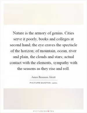 Nature is the armory of genius. Cities serve it poorly, books and colleges at second hand; the eye craves the spectacle of the horizon; of mountain, ocean, river and plain, the clouds and stars; actual contact with the elements, sympathy with the seasons as they rise and roll Picture Quote #1