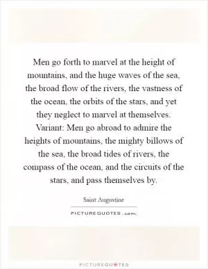 Men go forth to marvel at the height of mountains, and the huge waves of the sea, the broad flow of the rivers, the vastness of the ocean, the orbits of the stars, and yet they neglect to marvel at themselves. Variant: Men go abroad to admire the heights of mountains, the mighty billows of the sea, the broad tides of rivers, the compass of the ocean, and the circuits of the stars, and pass themselves by Picture Quote #1