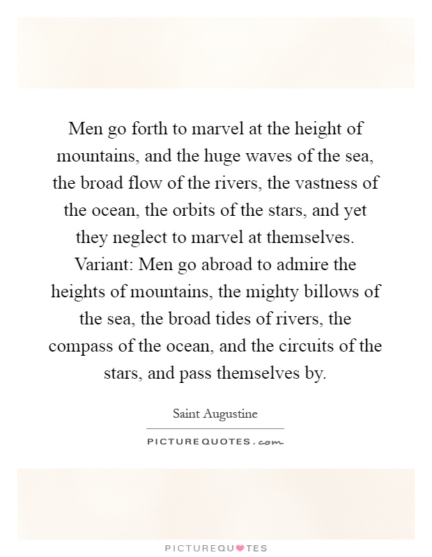 Men go forth to marvel at the height of mountains, and the huge waves of the sea, the broad flow of the rivers, the vastness of the ocean, the orbits of the stars, and yet they neglect to marvel at themselves. Variant: Men go abroad to admire the heights of mountains, the mighty billows of the sea, the broad tides of rivers, the compass of the ocean, and the circuits of the stars, and pass themselves by Picture Quote #1