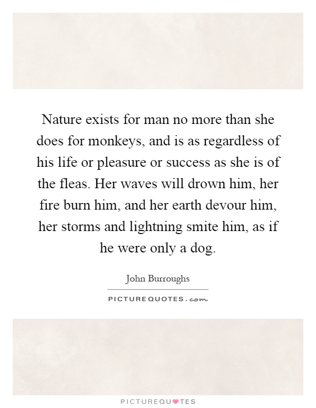 Nature exists for man no more than she does for monkeys, and is as regardless of his life or pleasure or success as she is of the fleas. Her waves will drown him, her fire burn him, and her earth devour him, her storms and lightning smite him, as if he were only a dog Picture Quote #1