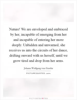 Nature! We are enveloped and embraced by her, incapable of emerging from her and incapable of entering her more deeply. Unbidden and unwarned, she receives us into the circuits of her dance, drifting onward with us herself, until we grow tired and drop from her arms Picture Quote #1