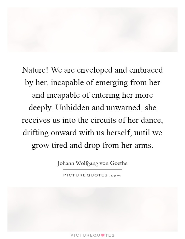 Nature! We are enveloped and embraced by her, incapable of emerging from her and incapable of entering her more deeply. Unbidden and unwarned, she receives us into the circuits of her dance, drifting onward with us herself, until we grow tired and drop from her arms Picture Quote #1