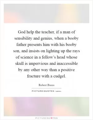 God help the teacher, if a man of sensibility and genius, when a booby father presents him with his booby son, and insists on lighting up the rays of science in a fellow’s head whose skull is impervious and inaccessible by any other way than a positive fracture with a cudgel Picture Quote #1