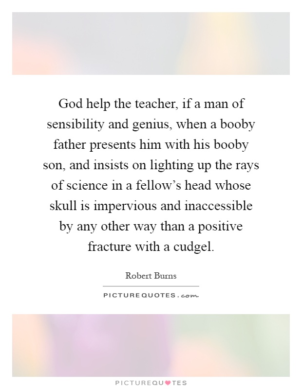 God help the teacher, if a man of sensibility and genius, when a booby father presents him with his booby son, and insists on lighting up the rays of science in a fellow's head whose skull is impervious and inaccessible by any other way than a positive fracture with a cudgel Picture Quote #1