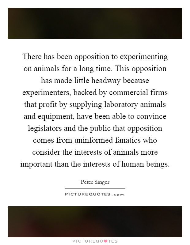 There has been opposition to experimenting on animals for a long time. This opposition has made little headway because experimenters, backed by commercial firms that profit by supplying laboratory animals and equipment, have been able to convince legislators and the public that opposition comes from uninformed fanatics who consider the interests of animals more important than the interests of human beings Picture Quote #1
