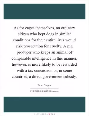 As for cages themselves, an ordinary citizen who kept dogs in similar conditions for their entire lives would risk prosecution for cruelty. A pig producer who keeps an animal of comparable intelligence in this manner, however, is more likely to be rewarded with a tax concession or, in some countries, a direct government subsidy Picture Quote #1