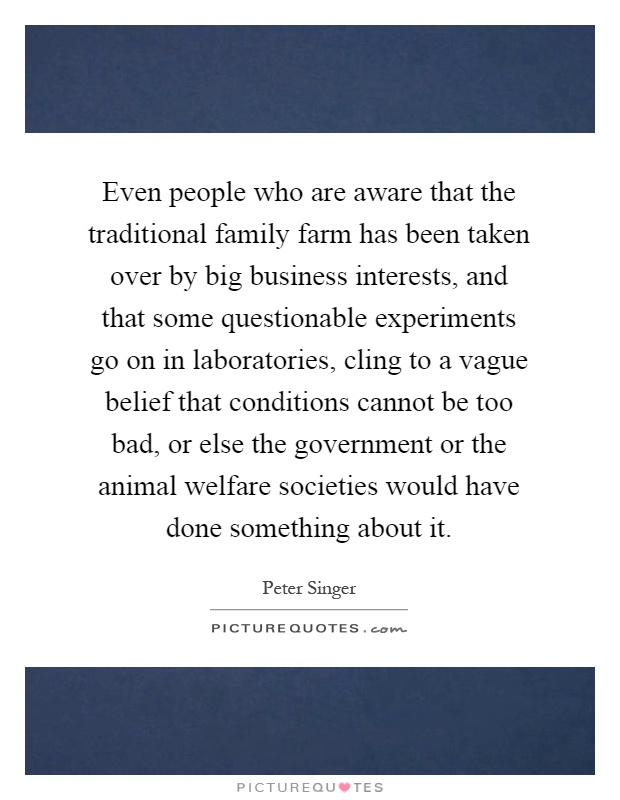 Even people who are aware that the traditional family farm has been taken over by big business interests, and that some questionable experiments go on in laboratories, cling to a vague belief that conditions cannot be too bad, or else the government or the animal welfare societies would have done something about it Picture Quote #1