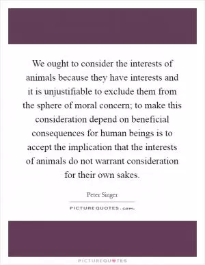 We ought to consider the interests of animals because they have interests and it is unjustifiable to exclude them from the sphere of moral concern; to make this consideration depend on beneficial consequences for human beings is to accept the implication that the interests of animals do not warrant consideration for their own sakes Picture Quote #1