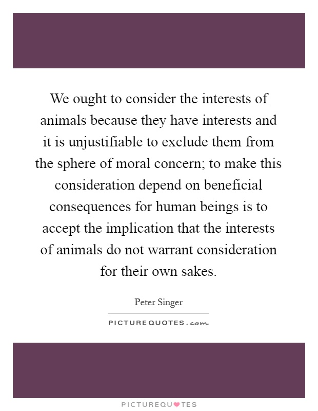 We ought to consider the interests of animals because they have interests and it is unjustifiable to exclude them from the sphere of moral concern; to make this consideration depend on beneficial consequences for human beings is to accept the implication that the interests of animals do not warrant consideration for their own sakes Picture Quote #1