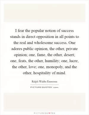 I fear the popular notion of success stands in direct opposition in all points to the real and wholesome success. One adores public opinion, the other, private opinion; one, fame, the other, desert; one, feats, the other, humility; one, lucre, the other, love; one, monopoly, and the other, hospitality of mind Picture Quote #1