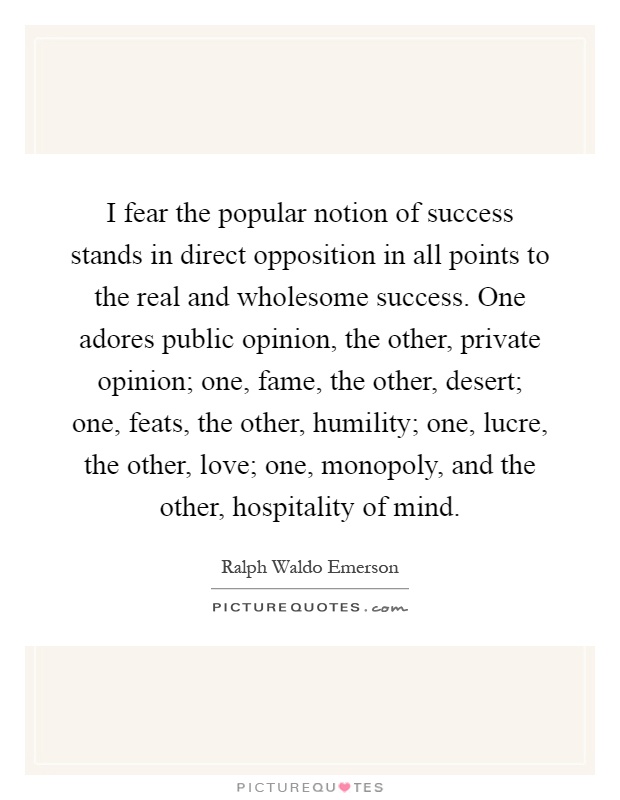 I fear the popular notion of success stands in direct opposition in all points to the real and wholesome success. One adores public opinion, the other, private opinion; one, fame, the other, desert; one, feats, the other, humility; one, lucre, the other, love; one, monopoly, and the other, hospitality of mind Picture Quote #1