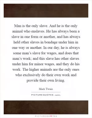 Man is the only slave. And he is the only animal who enslaves. He has always been a slave in one form or another, and has always held other slaves in bondage under him in one way or another. In our day, he is always some man’s slave for wages, and does that man’s work; and this slave has other slaves under him for minor wages, and they do his work. The higher animals are the only ones who exclusively do their own work and provide their own living Picture Quote #1