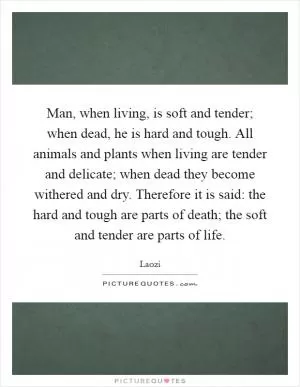Man, when living, is soft and tender; when dead, he is hard and tough. All animals and plants when living are tender and delicate; when dead they become withered and dry. Therefore it is said: the hard and tough are parts of death; the soft and tender are parts of life Picture Quote #1