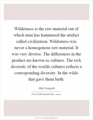 Wilderness is the raw material out of which man has hammered the artifact called civilization. Wilderness was never a homogenous raw material. It was very diverse. The differences in the product are known as cultures. The rich diversity of the worlds cultures reflects a corresponding diversity. In the wilds that gave them birth Picture Quote #1