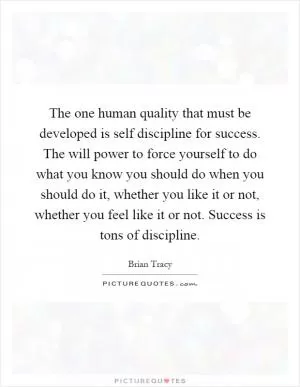 The one human quality that must be developed is self discipline for success. The will power to force yourself to do what you know you should do when you should do it, whether you like it or not, whether you feel like it or not. Success is tons of discipline Picture Quote #1