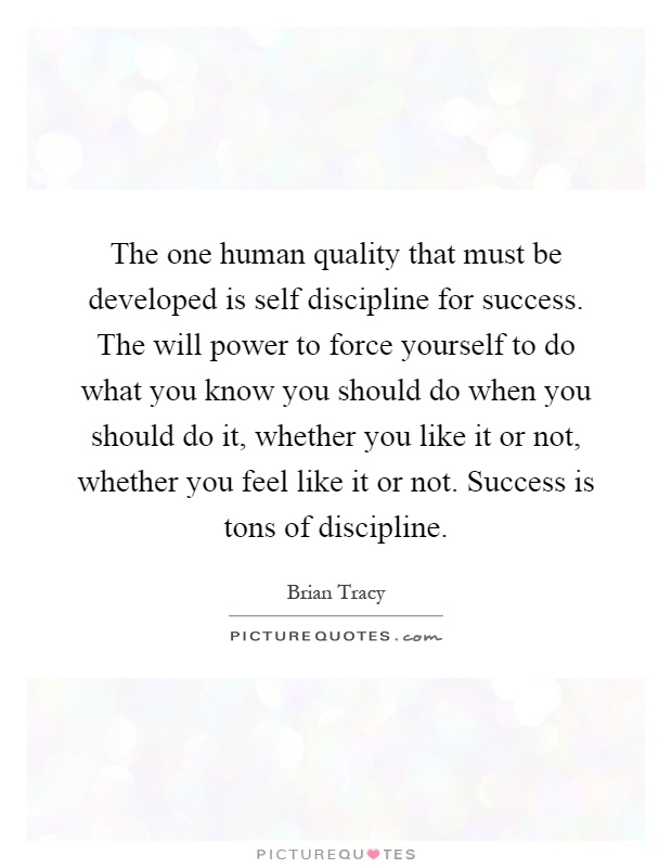 The one human quality that must be developed is self discipline for success. The will power to force yourself to do what you know you should do when you should do it, whether you like it or not, whether you feel like it or not. Success is tons of discipline Picture Quote #1