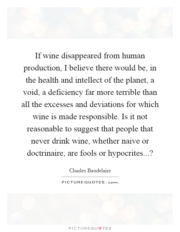 If wine disappeared from human production, I believe there would be, in the health and intellect of the planet, a void, a deficiency far more terrible than all the excesses and deviations for which wine is made responsible. Is it not reasonable to suggest that people that never drink wine, whether naive or doctrinaire, are fools or hypocrites...? Picture Quote #1