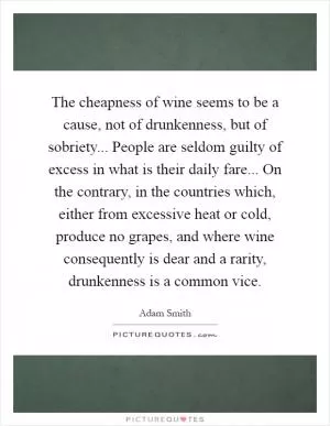 The cheapness of wine seems to be a cause, not of drunkenness, but of sobriety... People are seldom guilty of excess in what is their daily fare... On the contrary, in the countries which, either from excessive heat or cold, produce no grapes, and where wine consequently is dear and a rarity, drunkenness is a common vice Picture Quote #1