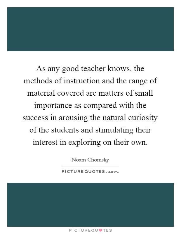 As any good teacher knows, the methods of instruction and the range of material covered are matters of small importance as compared with the success in arousing the natural curiosity of the students and stimulating their interest in exploring on their own Picture Quote #1