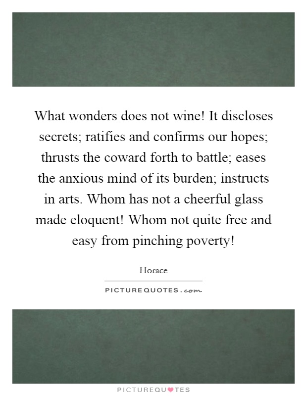 What wonders does not wine! It discloses secrets; ratifies and confirms our hopes; thrusts the coward forth to battle; eases the anxious mind of its burden; instructs in arts. Whom has not a cheerful glass made eloquent! Whom not quite free and easy from pinching poverty! Picture Quote #1