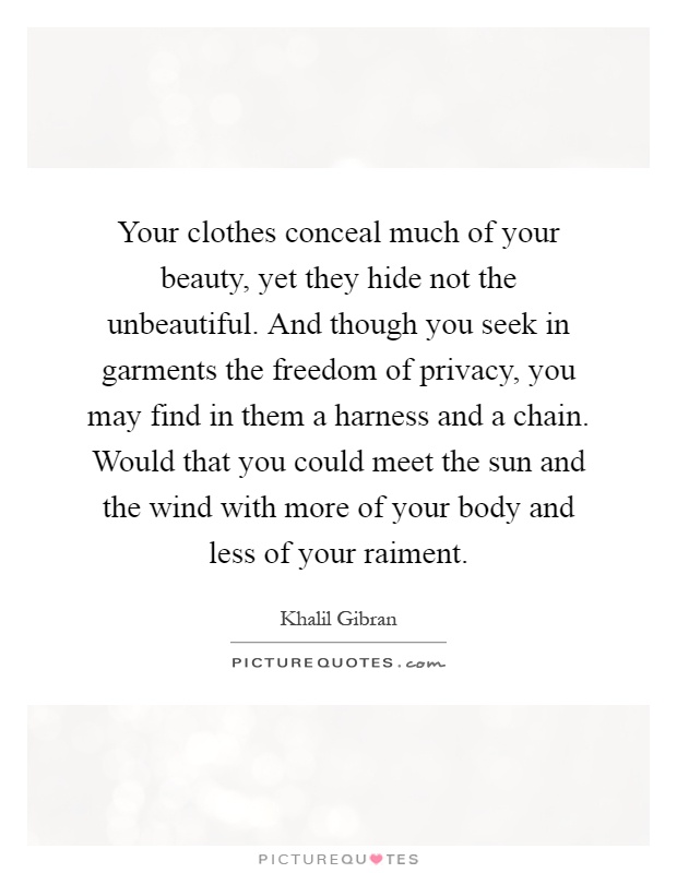 Your clothes conceal much of your beauty, yet they hide not the unbeautiful. And though you seek in garments the freedom of privacy, you may find in them a harness and a chain. Would that you could meet the sun and the wind with more of your body and less of your raiment Picture Quote #1