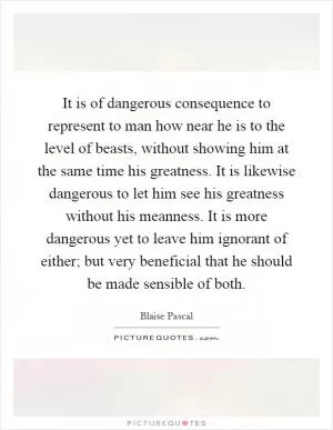 It is of dangerous consequence to represent to man how near he is to the level of beasts, without showing him at the same time his greatness. It is likewise dangerous to let him see his greatness without his meanness. It is more dangerous yet to leave him ignorant of either; but very beneficial that he should be made sensible of both Picture Quote #1