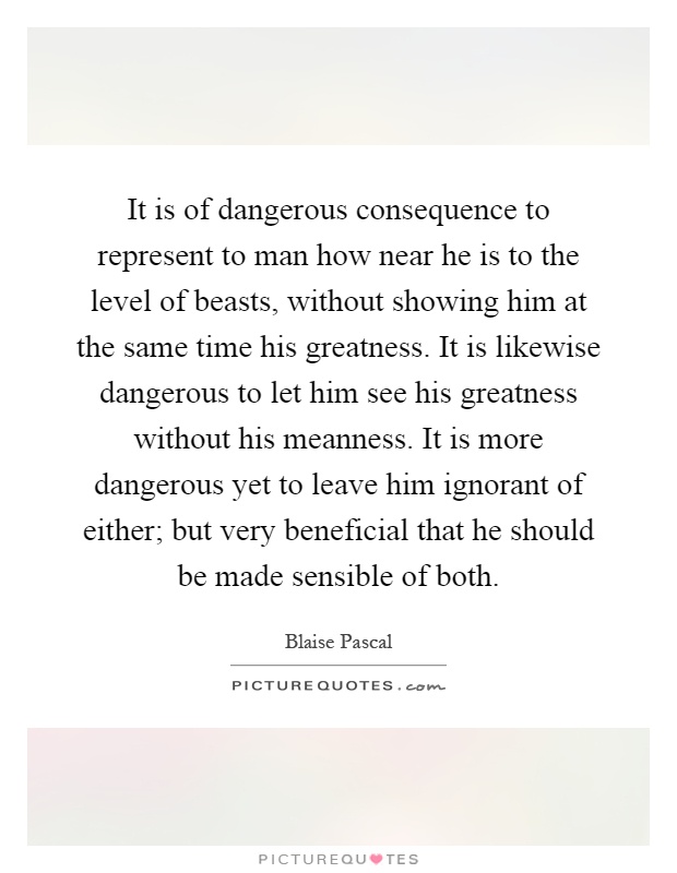 It is of dangerous consequence to represent to man how near he is to the level of beasts, without showing him at the same time his greatness. It is likewise dangerous to let him see his greatness without his meanness. It is more dangerous yet to leave him ignorant of either; but very beneficial that he should be made sensible of both Picture Quote #1