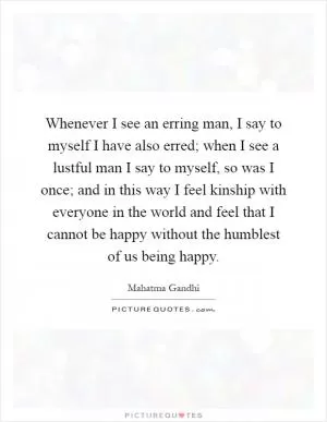 Whenever I see an erring man, I say to myself I have also erred; when I see a lustful man I say to myself, so was I once; and in this way I feel kinship with everyone in the world and feel that I cannot be happy without the humblest of us being happy Picture Quote #1