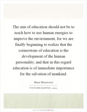 The aim of education should not be to teach how to use human energies to improve the environment, for we are finally beginning to realize that the cornerstone of education is the development of the human personality, and that in this regard education is of immediate importance for the salvation of mankind Picture Quote #1