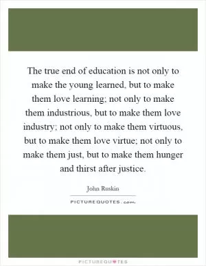 The true end of education is not only to make the young learned, but to make them love learning; not only to make them industrious, but to make them love industry; not only to make them virtuous, but to make them love virtue; not only to make them just, but to make them hunger and thirst after justice Picture Quote #1
