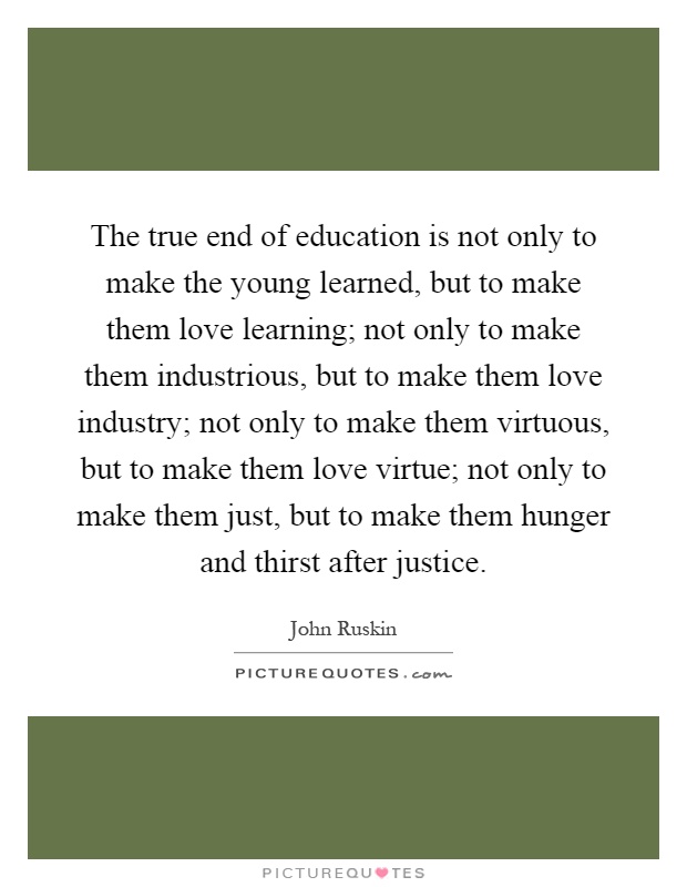 The true end of education is not only to make the young learned, but to make them love learning; not only to make them industrious, but to make them love industry; not only to make them virtuous, but to make them love virtue; not only to make them just, but to make them hunger and thirst after justice Picture Quote #1