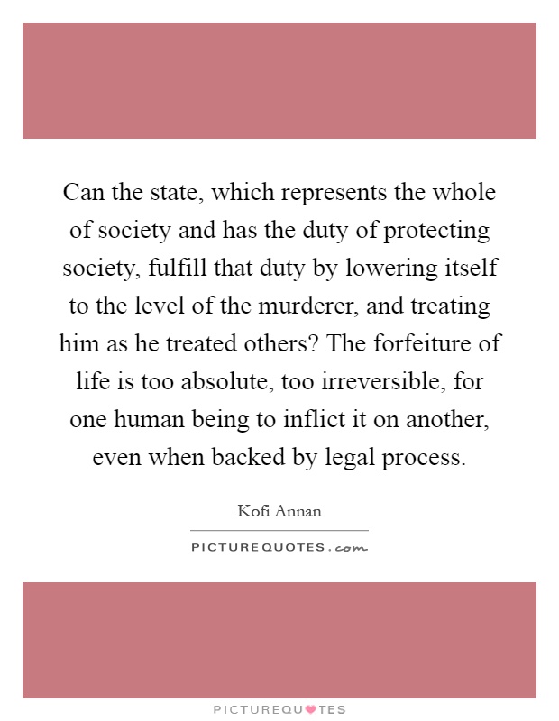 Can the state, which represents the whole of society and has the duty of protecting society, fulfill that duty by lowering itself to the level of the murderer, and treating him as he treated others? The forfeiture of life is too absolute, too irreversible, for one human being to inflict it on another, even when backed by legal process Picture Quote #1