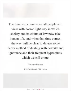 The time will come when all people will view with horror light way in which society and its courts of law now take human life; and when that time comes, the way will be clear to device some better method of dealing with poverty and ignorance and their frequent byproducts, which we call crime Picture Quote #1