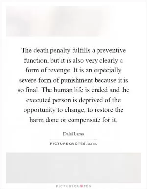 The death penalty fulfills a preventive function, but it is also very clearly a form of revenge. It is an especially severe form of punishment because it is so final. The human life is ended and the executed person is deprived of the opportunity to change, to restore the harm done or compensate for it Picture Quote #1