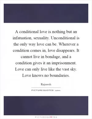 A conditional love is nothing but an infatuation, sexuality. Unconditional is the only way love can be. Wherever a condition comes in, love disappears. It cannot live in bondage, and a condition gives it an imprisonment. Love can only live like the vast sky. Love knows no boundaries Picture Quote #1