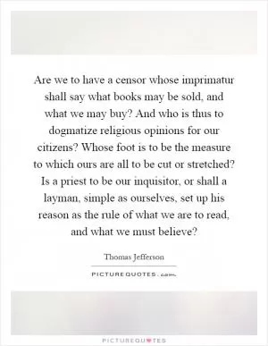 Are we to have a censor whose imprimatur shall say what books may be sold, and what we may buy? And who is thus to dogmatize religious opinions for our citizens? Whose foot is to be the measure to which ours are all to be cut or stretched? Is a priest to be our inquisitor, or shall a layman, simple as ourselves, set up his reason as the rule of what we are to read, and what we must believe? Picture Quote #1