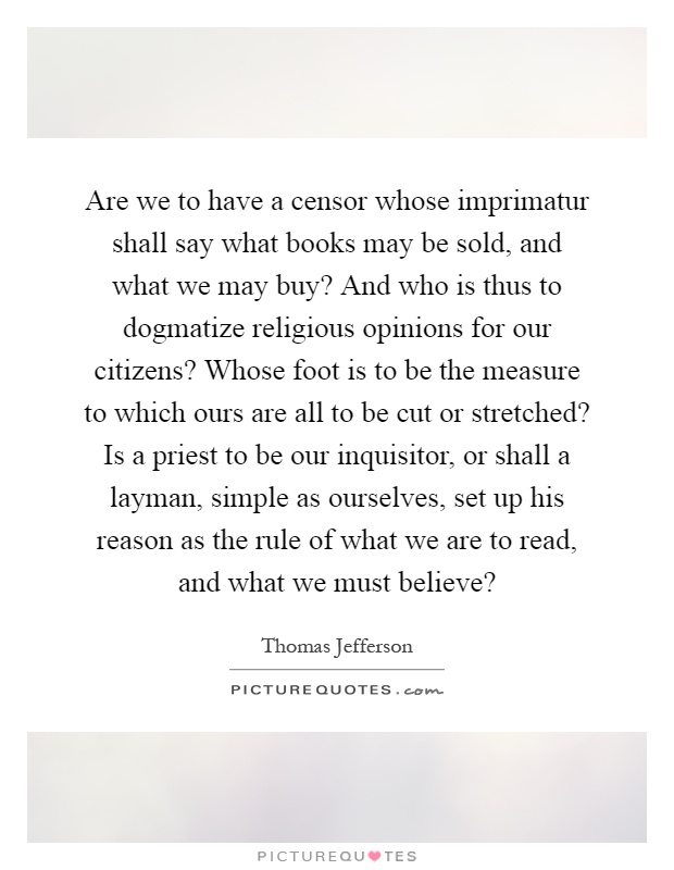 Are we to have a censor whose imprimatur shall say what books may be sold, and what we may buy? And who is thus to dogmatize religious opinions for our citizens? Whose foot is to be the measure to which ours are all to be cut or stretched? Is a priest to be our inquisitor, or shall a layman, simple as ourselves, set up his reason as the rule of what we are to read, and what we must believe? Picture Quote #1