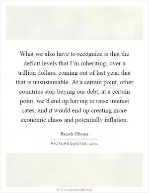 What we also have to recognize is that the deficit levels that I’m inheriting, over a trillion dollars, coming out of last year, that that is unsustainable. At a certain point, other countries stop buying our debt, at a certain point, we’d end up having to raise interest rates, and it would end up creating more economic chaos and potentially inflation Picture Quote #1